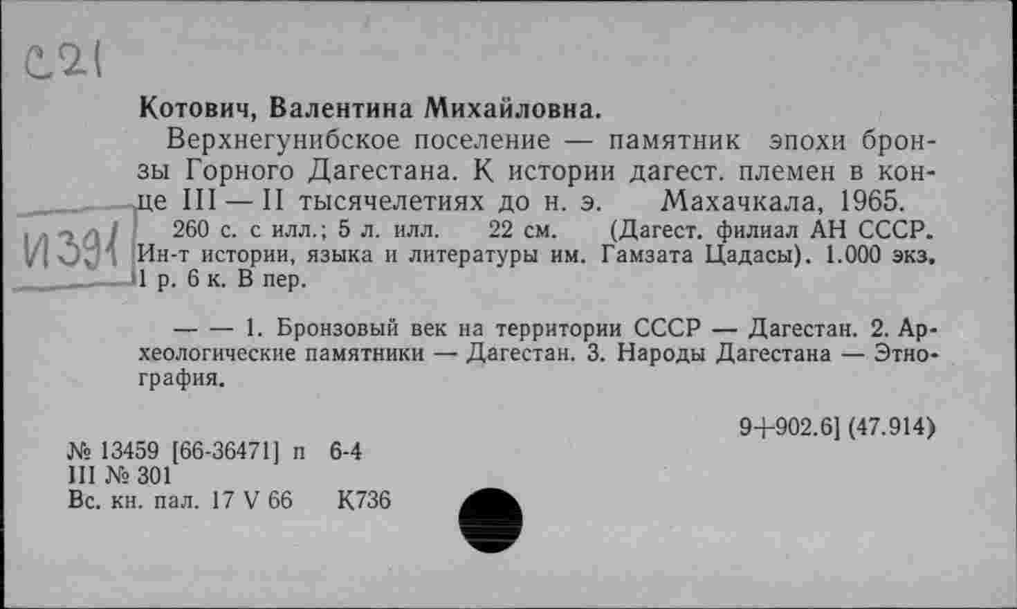 ﻿С,<2.(
Котович, Валентина Михайловна.
Верхнегунибское поселение — памятник эпохи бронзы Горного Дагестана. К истории дагест. племен в конце III — II тысячелетиях до н. э. Махачкала, 1965.
/	260 с. с илл.; 5 л. илл. 22 см. (Дагест. филиал АН СССР.
Ин-т истории, языка и литературы им. Гамзата Цадасы). 1.000 экз.
--------1. Бронзовый век на территории СССР — Дагестан. 2. Археологические памятники — Дагестан. 3. Народы Дагестана — Этнография.
№ 13459 [66-36471] п 6-4
III №301
Вс. кн. пал. 17 V 66	К736
94-902.6] (47.914)